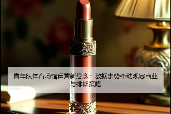 青年队体育场馆运营新悬念：数据走势牵动观赛商业与排期策略