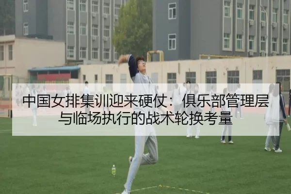 中国女排集训迎来硬仗：俱乐部管理层与临场执行的战术轮换考量